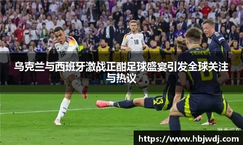 乌克兰与西班牙激战正酣足球盛宴引发全球关注与热议